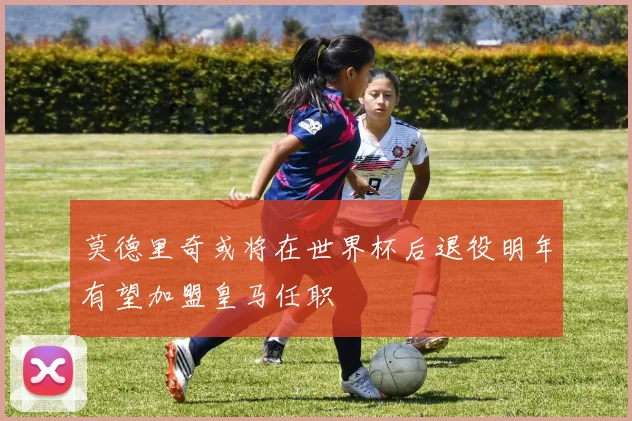 莫德里奇或将在世界杯后退役明年有望加盟皇马任职