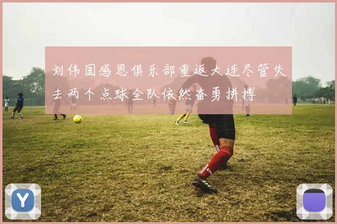 刘伟国感恩俱乐部重返大连尽管失去两个点球全队依然奋勇拼搏