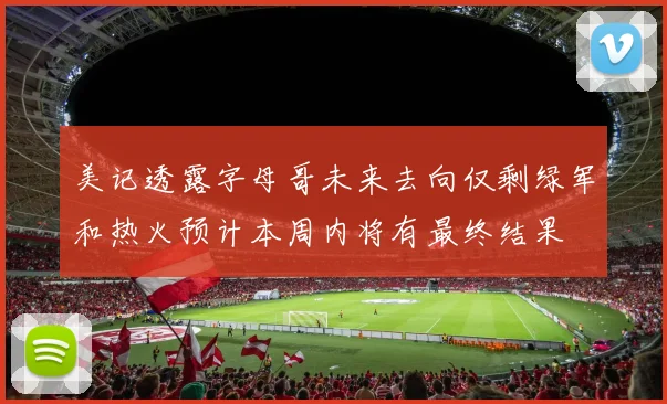 美记透露字母哥未来去向仅剩绿军和热火预计本周内将有最终结果