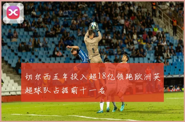 切尔西五年投入超18亿领跑欧洲英超球队占据前十一名
