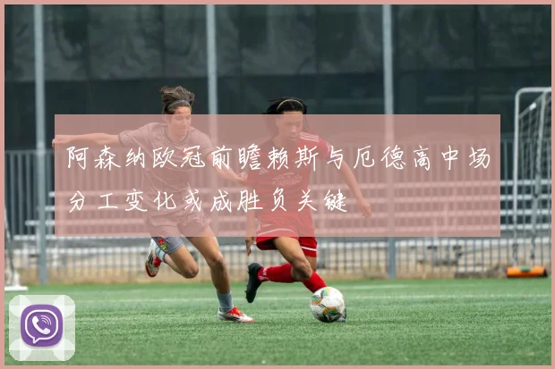 阿森纳欧冠前瞻赖斯与厄德高中场分工变化或成胜负关键