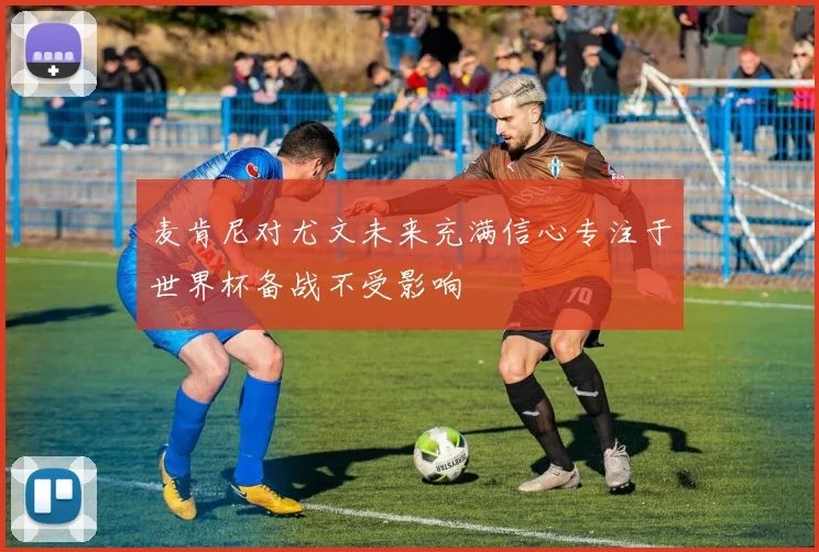 麦肯尼对尤文未来充满信心专注于世界杯备战不受影响