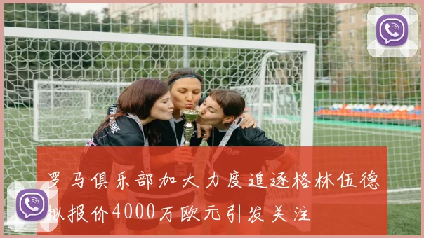 罗马俱乐部加大力度追逐格林伍德拟报价4000万欧元引发关注