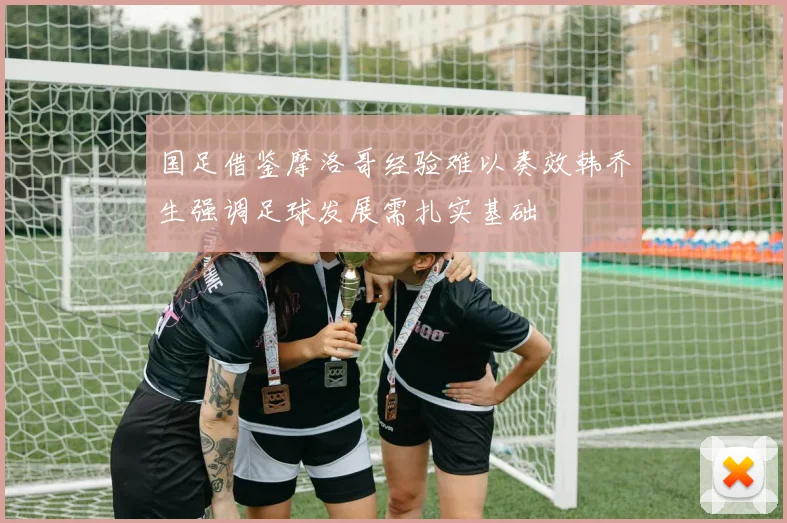 国足借鉴摩洛哥经验难以奏效韩乔生强调足球发展需扎实基础