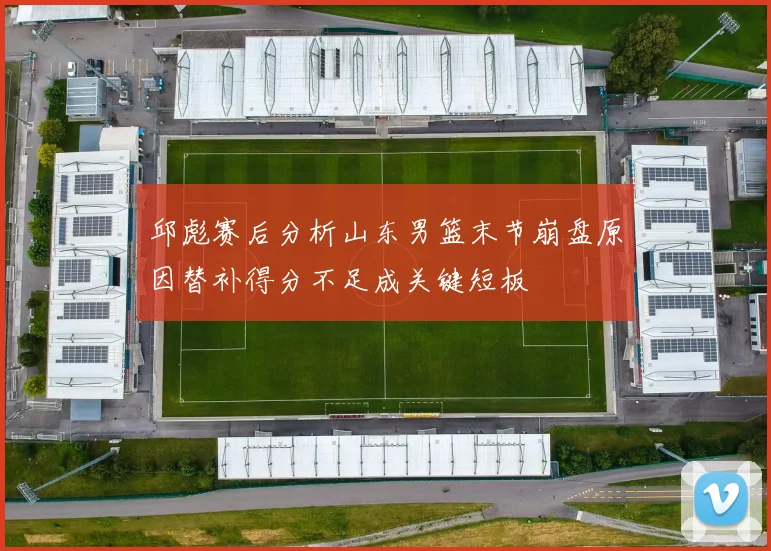 邱彪赛后分析山东男篮末节崩盘原因替补得分不足成关键短板