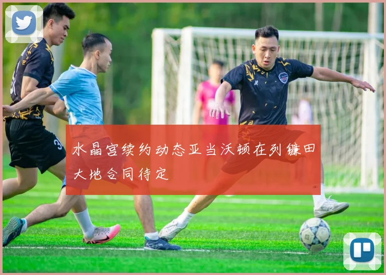 水晶宫续约动态亚当沃顿在列镰田大地合同待定