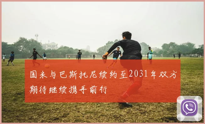 国米与巴斯托尼续约至2031年双方期待继续携手前行