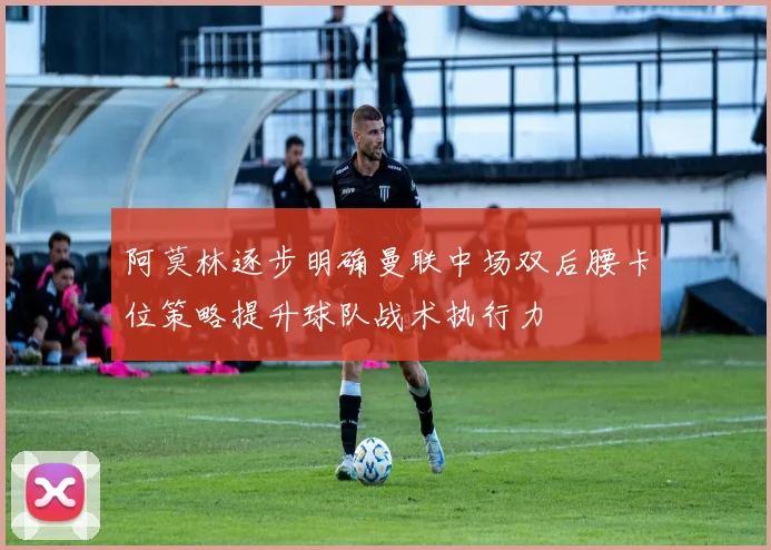 阿莫林逐步明确曼联中场双后腰卡位策略提升球队战术执行力