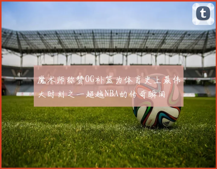 魔术师称赞OG补篮为体育史上最伟大时刻之一超越NBA的传奇瞬间