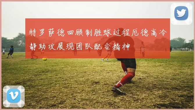 特罗萨德回顾制胜球过程厄德高冷静助攻展现团队配合精神