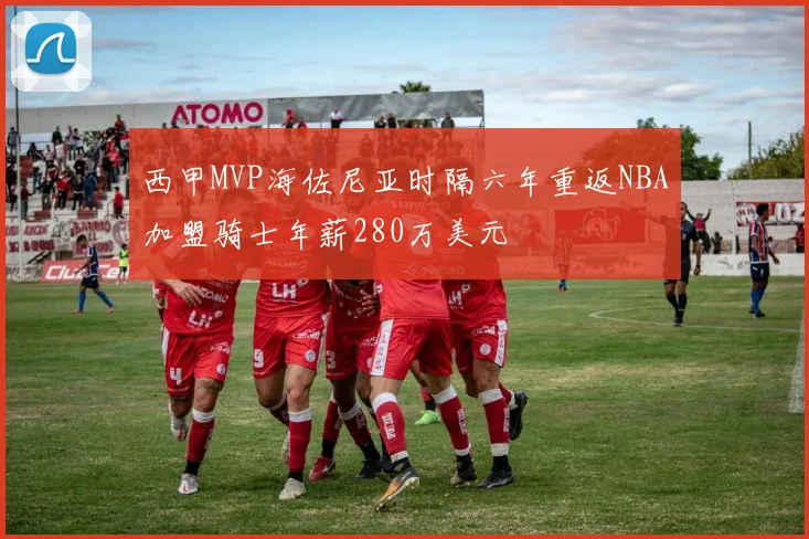 西甲MVP海佐尼亚时隔六年重返NBA加盟骑士年薪280万美元