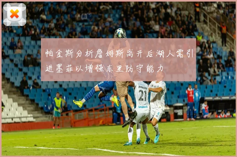 帕金斯分析詹姆斯离开后湖人需引进墨菲以增强东里防守能力