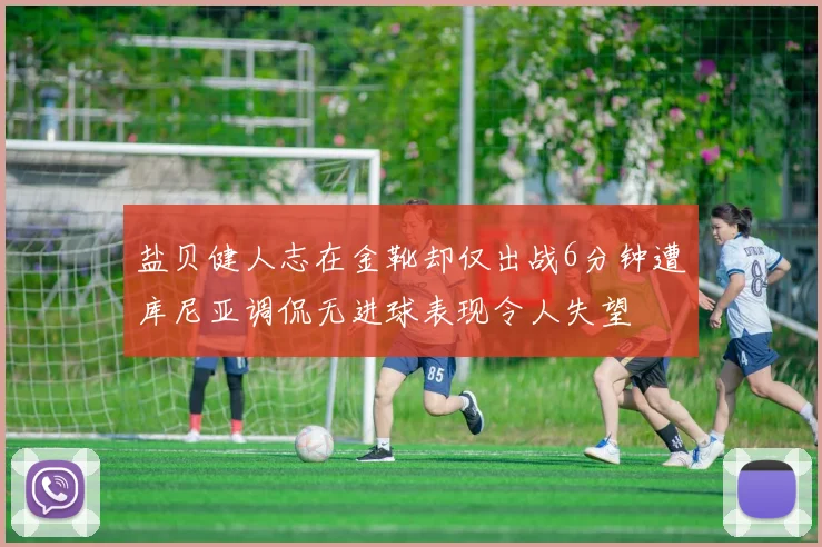 盐贝健人志在金靴却仅出战6分钟遭库尼亚调侃无进球表现令人失望