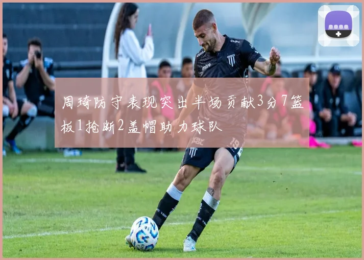 周琦防守表现突出半场贡献3分7篮板1抢断2盖帽助力球队
