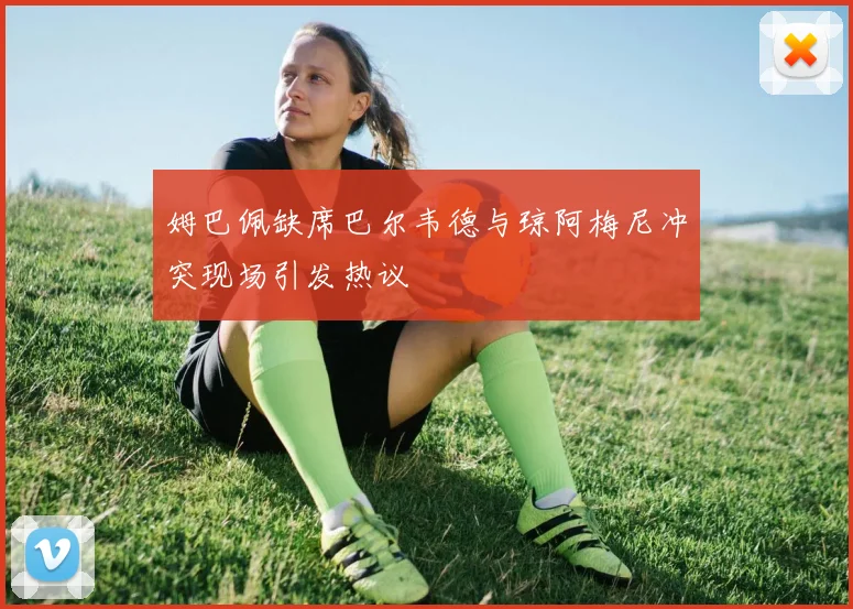 姆巴佩缺席巴尔韦德与琼阿梅尼冲突现场引发热议