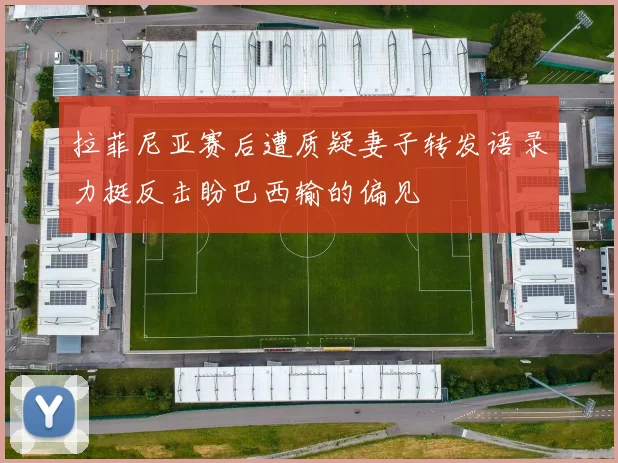 拉菲尼亚赛后遭质疑妻子转发语录力挺反击盼巴西输的偏见