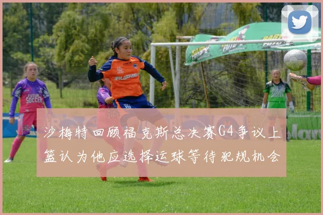 沙梅特回顾福克斯总决赛G4争议上篮认为他应选择运球等待犯规机会