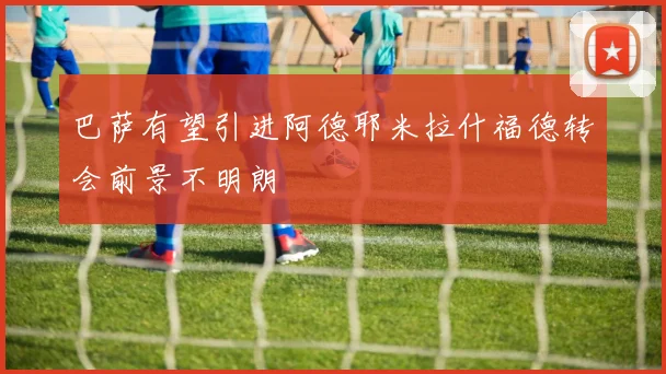 巴萨有望引进阿德耶米拉什福德转会前景不明朗