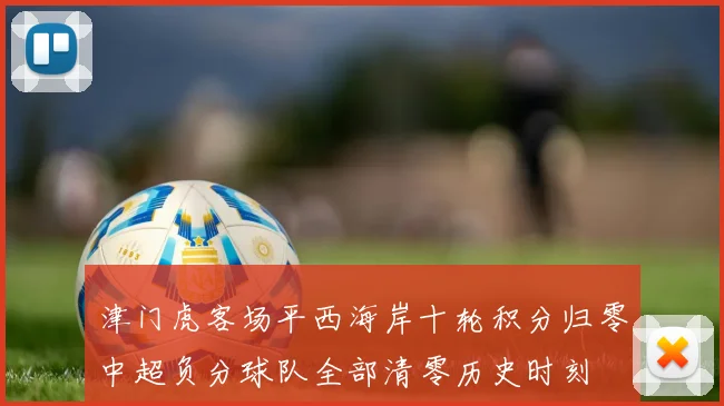 津门虎客场平西海岸十轮积分归零中超负分球队全部清零历史时刻