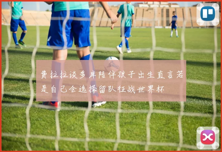 费拉拉谈多库陪伴孩子出生直言若是自己会选择留队征战世界杯