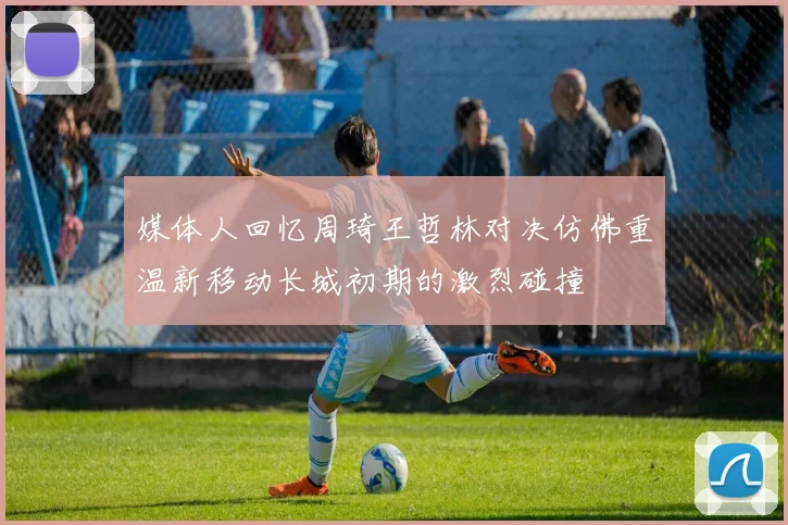 媒体人回忆周琦王哲林对决仿佛重温新移动长城初期的激烈碰撞
