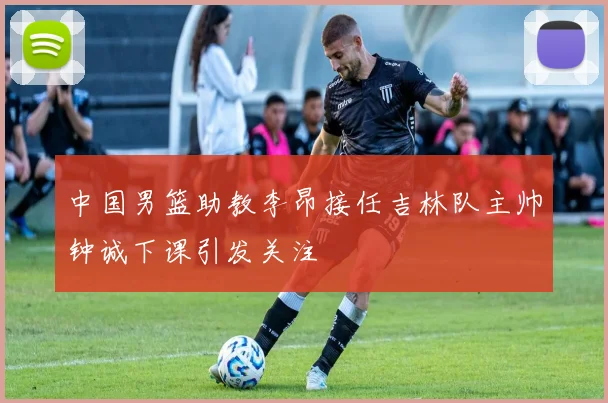 中国男篮助教李昂接任吉林队主帅钟诚下课引发关注