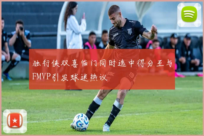 独行侠双喜临门同时选中得分王与FMVP引发球迷热议