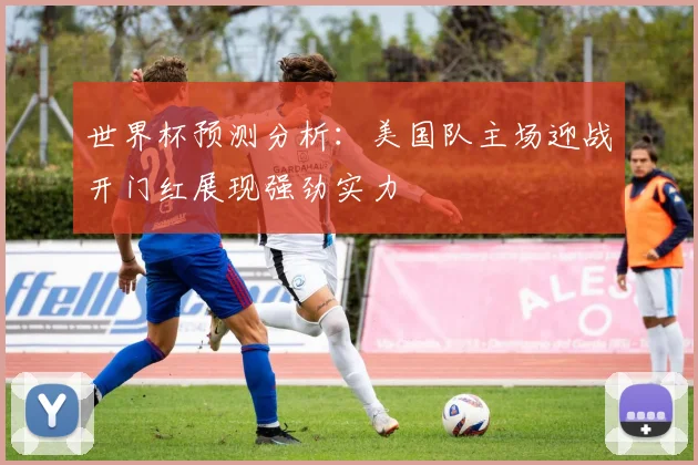 世界杯预测分析：美国队主场迎战开门红展现强劲实力