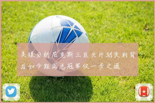 美媒分析尼克斯三巨头计划失利背后如今距离总冠军仅一步之遥